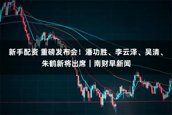 新手配资 重磅发布会！潘功胜、李云泽、吴清、朱鹤新将出席｜南财早新闻