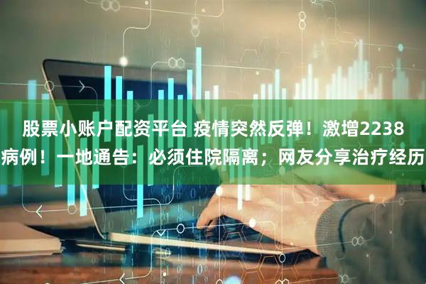 股票小账户配资平台 疫情突然反弹！激增2238病例！一地通告：必须住院隔离；网友分享治疗经历