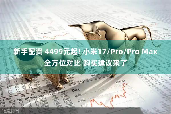 新手配资 4499元起! 小米17/Pro/Pro Max全方位对比 购买建议来了