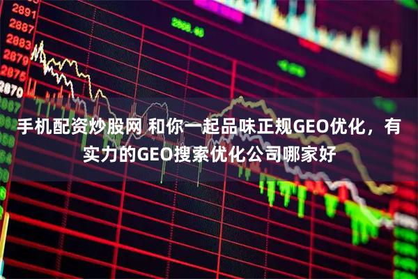 手机配资炒股网 和你一起品味正规GEO优化，有实力的GEO搜索优化公司哪家好