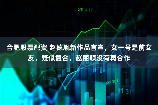 合肥股票配资 赵德胤新作品官宣，女一号是前女友，疑似复合，赵丽颖没有再合作