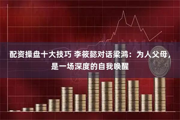 配资操盘十大技巧 李筱懿对话梁鸿：为人父母，是一场深度的自我唤醒
