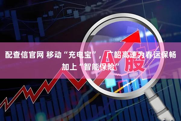 配查信官网 移动“充电宝”，广韶高速为春运保畅加上“智能保险”