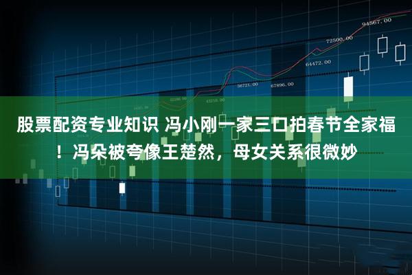 股票配资专业知识 冯小刚一家三口拍春节全家福!冯朵被夸像王楚然,母女关系很微妙