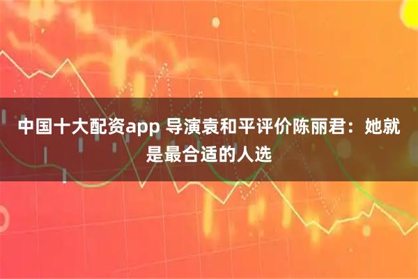 中国十大配资app 导演袁和平评价陈丽君：她就是最合适的人选