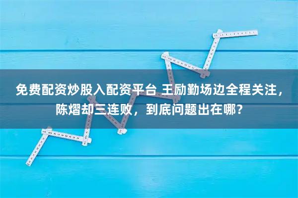 免费配资炒股入配资平台 王励勤场边全程关注,陈熠却三连败,到底问题出在哪?