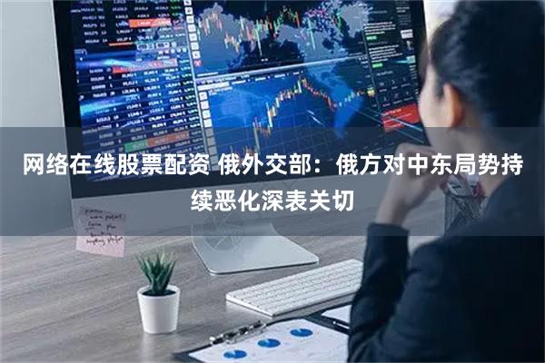 网络在线股票配资 俄外交部：俄方对中东局势持续恶化深表关切