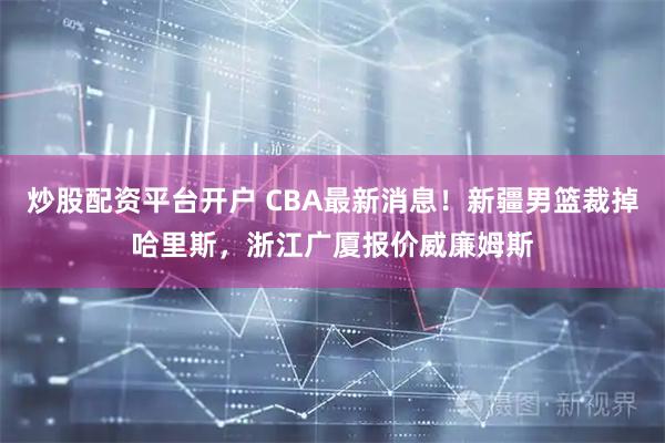 炒股配资平台开户 CBA最新消息！新疆男篮裁掉哈里斯，浙江广厦报价威廉姆斯