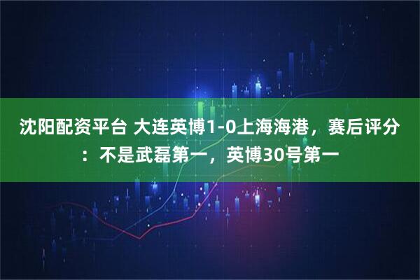 沈阳配资平台 大连英博1-0上海海港,赛后评分:不是武磊第一,英博30号第一
