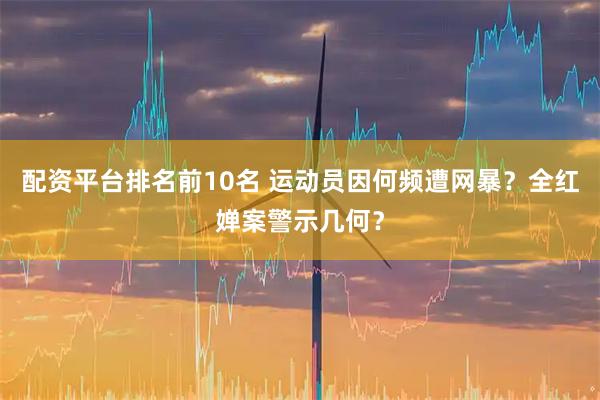 配资平台排名前10名 运动员因何频遭网暴？全红婵案警示几何？