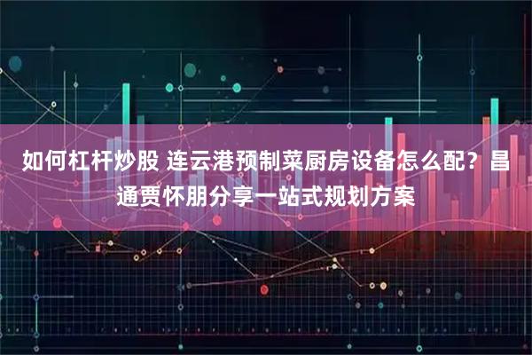 如何杠杆炒股 连云港预制菜厨房设备怎么配？昌通贾怀朋分享一站式规划方案