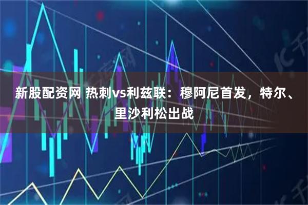 新股配资网 热刺vs利兹联：穆阿尼首发，特尔、里沙利松出战