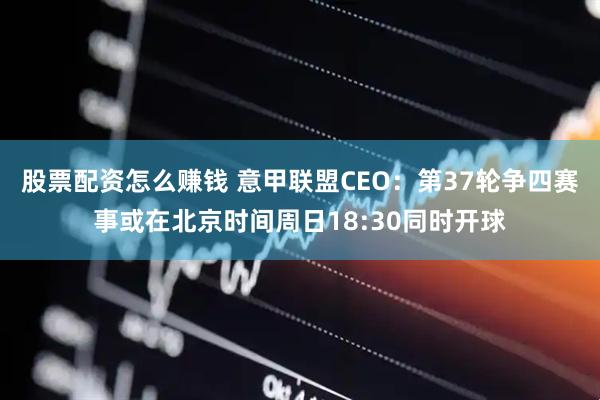 股票配资怎么赚钱 意甲联盟CEO：第37轮争四赛事或在北京时间周日18:30同时开球