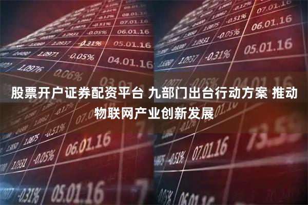 股票开户证券配资平台 九部门出台行动方案 推动物联网产业创新发展