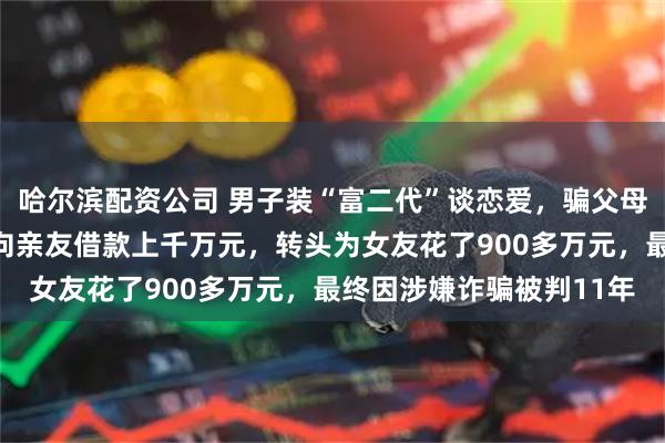 哈尔滨配资公司 男子装“富二代”谈恋爱，骗父母称申请研究生要用钱，向亲友借款上千万元，转头为女友花了900多万元，最终因涉嫌诈骗被判11年
