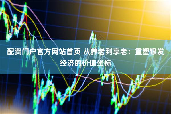 配资门户官方网站首页 从养老到享老：重塑银发经济的价值坐标